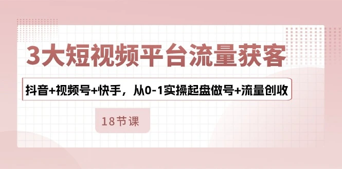 3大短视频平台流量获客，抖音+视频号+快手，从0-1实操起盘做号+流量创收