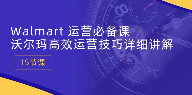 Walmart 运营必备课：沃尔玛高效运营技巧详细讲解 (15节课)