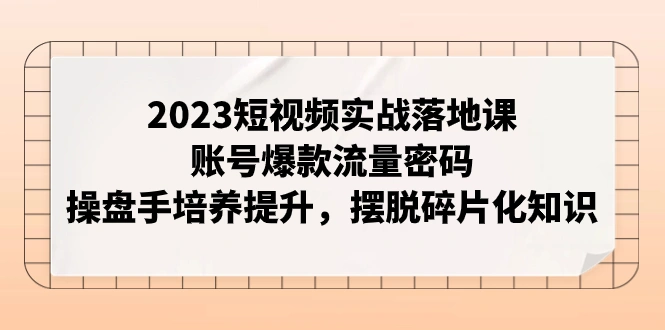 2023短视频实战落地课，账号爆款流量密码，操盘手培养提升，摆脱碎片化知识