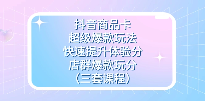 抖音商品卡-超级爆款玩法+快速提升体验分+店群爆款玩分（三套课程）