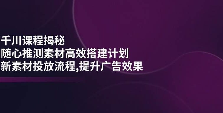千川课程揭秘：随心推测素材高效搭建计划,新素材投放流程,提升广告效果