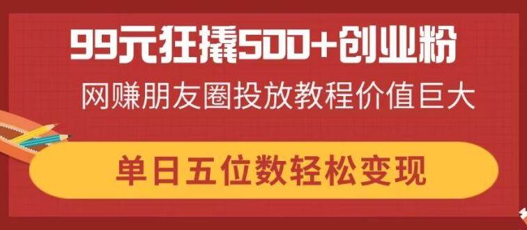 99元狂撬500+创业粉，网赚朋友圈投放教程价值巨大，单日五位数轻松变现