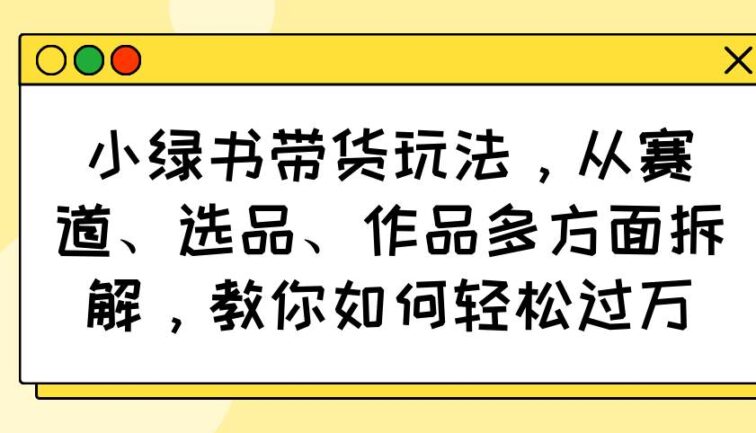 小绿书带货玩法，从赛道、选品、作品多方面拆解，教你如何轻松过万